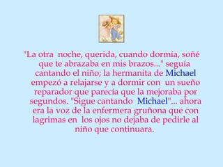 "La otra noche, querida, cuando dormía, soñé
     que te abrazaba en mis brazos..." seguía
    cantando el niño; la hermanita de Michael
  empezó a relajarse y a dormir con un sueño
    reparador que parecía que la mejoraba por
  segundos. "Sigue cantando Michael"... ahora
   era la voz de la enfermera gruñona que con
   lagrimas en los ojos no dejaba de pedirle al
               niño que continuara.
 