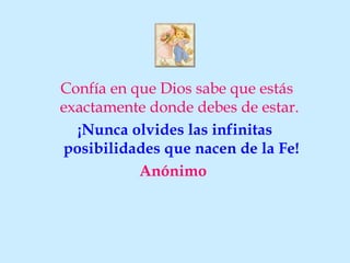 Confía en que Dios sabe que estás
exactamente donde debes de estar.
  ¡Nunca olvides las infinitas
posibilidades que nacen de la Fe!
           Anónimo
 