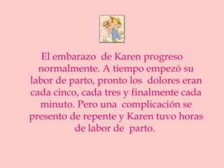El embarazo de Karen progreso
  normalmente. A tiempo empezó su
labor de parto, pronto los dolores eran
cada cinco, cada tres y finalmente cada
  minuto. Pero una complicación se
presento de repente y Karen tuvo horas
          de labor de parto.
 