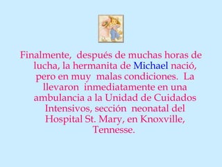 Finalmente, después de muchas horas de
   lucha, la hermanita de Michael nació,
    pero en muy malas condiciones. La
     llevaron inmediatamente en una
   ambulancia a la Unidad de Cuidados
      Intensivos, sección neonatal del
      Hospital St. Mary, en Knoxville,
                 Tennesse.
 