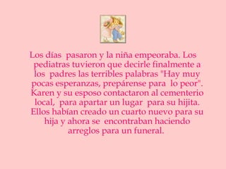 Los días pasaron y la niña empeoraba. Los
 pediatras tuvieron que decirle finalmente a
 los padres las terribles palabras "Hay muy
pocas esperanzas, prepárense para lo peor".
Karen y su esposo contactaron al cementerio
 local, para apartar un lugar para su hijita.
Ellos habían creado un cuarto nuevo para su
    hija y ahora se encontraban haciendo
           arreglos para un funeral.
 