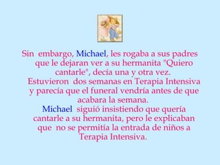 Sin embargo, Michael, les rogaba a sus padres
    que le dejaran ver a su hermanita "Quiero
         cantarle", decía una y otra vez.
 Estuvieron dos semanas en Terapia Intensiva
  y parecía que el funeral vendría antes de que
                acabara la semana.
      Michael siguió insistiendo que quería
   cantarle a su hermanita, pero le explicaban
     que no se permitía la entrada de niños a
                Terapia Intensiva.
 