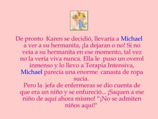 De pronto Karen se decidió, llevaría a Michael
  a ver a su hermanita, ¡la dejaran o no! Si no
  veía a su hermanita en ese momento, tal vez
 no la vería viva nunca. Ella le puso un overol
     inmenso y lo llevo a Terapia Intensiva,
 Michael parecía una enorme canasta de ropa
                     sucia.
  Pero la jefa de enfermeras se dio cuenta de
 que era un niño y se enfureció... ¡Saquen a ese
  niño de aquí ahora mismo! “¡No se admiten
                  niños aquí!"
 