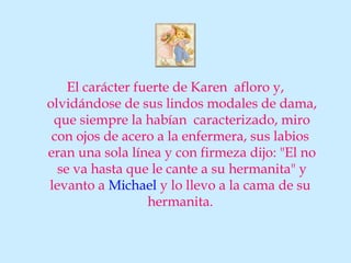 El carácter fuerte de Karen afloro y,
olvidándose de sus lindos modales de dama,
 que siempre la habían caracterizado, miro
 con ojos de acero a la enfermera, sus labios
eran una sola línea y con firmeza dijo: "El no
  se va hasta que le cante a su hermanita" y
levanto a Michael y lo llevo a la cama de su
                  hermanita.
 