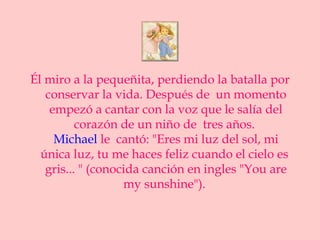 Él miro a la pequeñita, perdiendo la batalla por
   conservar la vida. Después de un momento
    empezó a cantar con la voz que le salía del
          corazón de un niño de tres años.
     Michael le cantó: "Eres mi luz del sol, mi
  única luz, tu me haces feliz cuando el cielo es
   gris... " (conocida canción en ingles "You are
                   my sunshine").
 