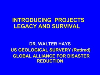 INTRODUCING  PROJECTS LEGACY AND SURVIVAL  DR. WALTER HAYS US GEOLOGICAL SURVERY (Retired) GLOBAL ALLIANCE FOR DISASTER REDUCTION 