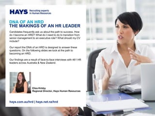 DNA OF AN HRD
THE MAKINGS OF AN HR LEADER
Candidates frequently ask us about the path to success. How
do I become an HRD? What do I need to do to transition from
senior management to an executive role? What should my CV
include?
Our report the DNA of an HRD is designed to answer these
questions. On the following slides we look at the path to
becoming an HRD.
Our findings are a result of face-to-face interviews with 461 HR
leaders across Australia & New Zealand.
Eliza Kirkby
Regional Director, Hays Human Resources
hays.com.au/hrd | hays.net.nz/hrd
 