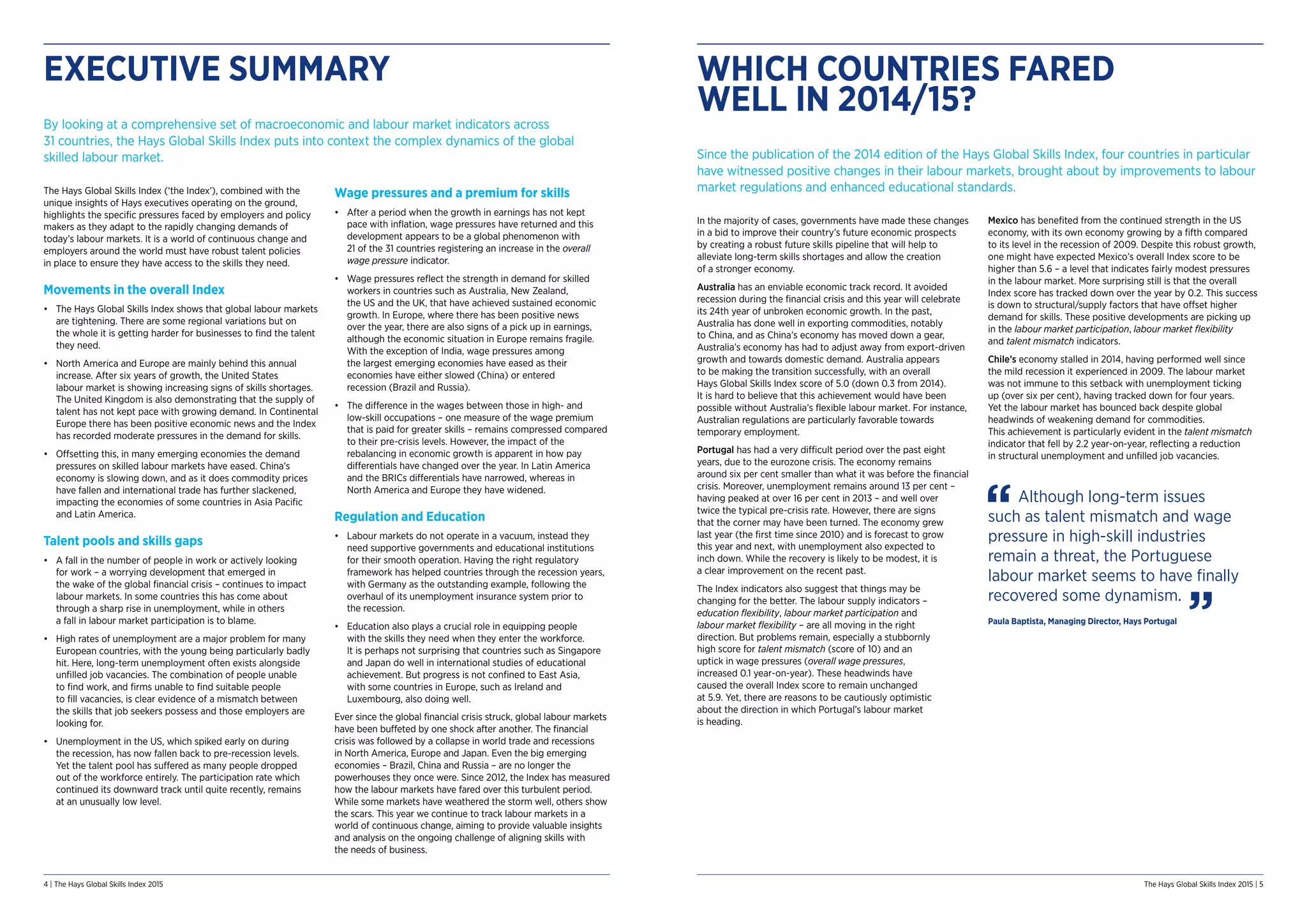 4 | The Hays Global Skills Index 2015 The Hays Global Skills Index 2015 | 5
EXECUTIVE SUMMARY
By looking at a comprehensive set of macroeconomic and labour market indicators across
31 countries, the Hays Global Skills Index puts into context the complex dynamics of the global
skilled labour market.
The Hays Global Skills Index (‘the Index’), combined with the
unique insights of Hays executives operating on the ground,
highlights the specific pressures faced by employers and policy
makers as they adapt to the rapidly changing demands of
today’s labour markets. It is a world of continuous change and
employers around the world must have robust talent policies
in place to ensure they have access to the skills they need.
Movements in the overall Index
•	 The Hays Global Skills Index shows that global labour markets
are tightening. There are some regional variations but on
the whole it is getting harder for businesses to find the talent
they need.
•	 North America and Europe are mainly behind this annual
increase. After six years of growth, the United States
labour market is showing increasing signs of skills shortages.
The United Kingdom is also demonstrating that the supply of
talent has not kept pace with growing demand. In Continental
Europe there has been positive economic news and the Index
has recorded moderate pressures in the demand for skills.
•	 Offsetting this, in many emerging economies the demand
pressures on skilled labour markets have eased. China’s
economy is slowing down, and as it does commodity prices
have fallen and international trade has further slackened,
impacting the economies of some countries in Asia Pacific
and Latin America.
Talent pools and skills gaps
•	 A fall in the number of people in work or actively looking
for work – a worrying development that emerged in
the wake of the global financial crisis – continues to impact
labour markets. In some countries this has come about
through a sharp rise in unemployment, while in others
a fall in labour market participation is to blame.
•	 High rates of unemployment are a major problem for many
European countries, with the young being particularly badly
hit. Here, long-term unemployment often exists alongside
unfilled job vacancies. The combination of people unable
to find work, and firms unable to find suitable people
to fill vacancies, is clear evidence of a mismatch between
the skills that job seekers possess and those employers are
looking for.
•	 Unemployment in the US, which spiked early on during
the recession, has now fallen back to pre-recession levels.
Yet the talent pool has suffered as many people dropped
out of the workforce entirely. The participation rate which
continued its downward track until quite recently, remains
at an unusually low level.
Wage pressures and a premium for skills
•	 After a period when the growth in earnings has not kept
pace with inflation, wage pressures have returned and this
development appears to be a global phenomenon with
21 of the 31 countries registering an increase in the overall
wage pressure indicator.
•	 Wage pressures reflect the strength in demand for skilled
workers in countries such as Australia, New Zealand,
the US and the UK, that have achieved sustained economic
growth. In Europe, where there has been positive news
over the year, there are also signs of a pick up in earnings,
although the economic situation in Europe remains fragile.
With the exception of India, wage pressures among
the largest emerging economies have eased as their
economies have either slowed (China) or entered
recession (Brazil and Russia).
•	 The difference in the wages between those in high- and
low-skill occupations – one measure of the wage premium
that is paid for greater skills – remains compressed compared
to their pre-crisis levels. However, the impact of the
rebalancing in economic growth is apparent in how pay
differentials have changed over the year. In Latin America
and the BRICs differentials have narrowed, whereas in
North America and Europe they have widened.
Regulation and Education
•	 Labour markets do not operate in a vacuum, instead they
need supportive governments and educational institutions
for their smooth operation. Having the right regulatory
framework has helped countries through the recession years,
with Germany as the outstanding example, following the
overhaul of its unemployment insurance system prior to
the recession.
•	 Education also plays a crucial role in equipping people
with the skills they need when they enter the workforce.
It is perhaps not surprising that countries such as Singapore
and Japan do well in international studies of educational
achievement. But progress is not confined to East Asia,
with some countries in Europe, such as Ireland and
Luxembourg, also doing well.
Ever since the global financial crisis struck, global labour markets
have been buffeted by one shock after another. The financial
crisis was followed by a collapse in world trade and recessions
in North America, Europe and Japan. Even the big emerging
economies – Brazil, China and Russia – are no longer the
powerhouses they once were. Since 2012, the Index has measured
how the labour markets have fared over this turbulent period.
While some markets have weathered the storm well, others show
the scars. This year we continue to track labour markets in a
world of continuous change, aiming to provide valuable insights
and analysis on the ongoing challenge of aligning skills with
the needs of business.
WHICH COUNTRIES FARED
WELL IN 2014/15?
Since the publication of the 2014 edition of the Hays Global Skills Index, four countries in particular
have witnessed positive changes in their labour markets, brought about by improvements to labour
market regulations and enhanced educational standards.
In the majority of cases, governments have made these changes
in a bid to improve their country’s future economic prospects
by creating a robust future skills pipeline that will help to
alleviate long-term skills shortages and allow the creation
of a stronger economy.
Australia has an enviable economic track record. It avoided
recession during the financial crisis and this year will celebrate
its 24th year of unbroken economic growth. In the past,
Australia has done well in exporting commodities, notably
to China, and as China’s economy has moved down a gear,
Australia’s economy has had to adjust away from export-driven
growth and towards domestic demand. Australia appears
to be making the transition successfully, with an overall
Hays Global Skills Index score of 5.0 (down 0.3 from 2014).
It is hard to believe that this achievement would have been
possible without Australia’s flexible labour market. For instance,
Australian regulations are particularly favorable towards
temporary employment.
Portugal has had a very difficult period over the past eight
years, due to the eurozone crisis. The economy remains
around six per cent smaller than what it was before the financial
crisis. Moreover, unemployment remains around 13 per cent –
having peaked at over 16 per cent in 2013 – and well over
twice the typical pre-crisis rate. However, there are signs
that the corner may have been turned. The economy grew
last year (the first time since 2010) and is forecast to grow
this year and next, with unemployment also expected to
inch down. While the recovery is likely to be modest, it is
a clear improvement on the recent past.
The Index indicators also suggest that things may be
changing for the better. The labour supply indicators –
education flexibility, labour market participation and
labour market flexibility – are all moving in the right
direction. But problems remain, especially a stubbornly
high score for talent mismatch (score of 10) and an
uptick in wage pressures (overall wage pressures,
increased 0.1 year-on-year). These headwinds have
caused the overall Index score to remain unchanged
at 5.9. Yet, there are reasons to be cautiously optimistic
about the direction in which Portugal’s labour market
is heading.
Mexico has benefited from the continued strength in the US
economy, with its own economy growing by a fifth compared
to its level in the recession of 2009. Despite this robust growth,
one might have expected Mexico’s overall Index score to be
higher than 5.6 – a level that indicates fairly modest pressures
in the labour market. More surprising still is that the overall
Index score has tracked down over the year by 0.2. This success
is down to structural/supply factors that have offset higher
demand for skills. These positive developments are picking up
in the labour market participation, labour market flexibility
and talent mismatch indicators.
Chile’s economy stalled in 2014, having performed well since
the mild recession it experienced in 2009. The labour market
was not immune to this setback with unemployment ticking
up (over six per cent), having tracked down for four years.
Yet the labour market has bounced back despite global
headwinds of weakening demand for commodities.
This achievement is particularly evident in the talent mismatch
indicator that fell by 2.2 year-on-year, reflecting a reduction
in structural unemployment and unfilled job vacancies.
Although long-term issues
such as talent mismatch and wage
pressure in high-skill industries
remain a threat, the Portuguese
labour market seems to have finally
recovered some dynamism.
Paula Baptista, Managing Director, Hays Portugal
 