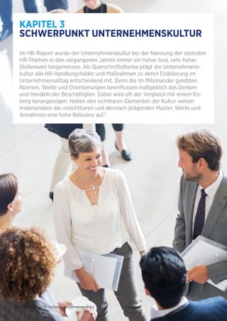 10 | HR-Report 2015/2016 – Schwerpunkt Unternehmenskultur
KAPITEL 3
SCHWERPUNKT UNTERNEHMENSKULTUR
Im HR-Report wurde der Unternehmenskultur bei der Nennung der zentralen
HR-Themen in den vergangenen Jahren immer ein hoher bzw. sehr hoher
Stellenwert beigemessen. Als Querschnittsthema prägt die Unternehmens-
kultur alle HR-Handlungsfelder und Maßnahmen zu deren Etablierung im
Unternehmensalltag entscheidend mit. Denn die im Miteinander gelebten
Normen, Werte und Orientierungen beeinflussen maßgeblich das Denken
und Handeln der Beschäftigten. Dabei wird oft der Vergleich mit einem Eis-
berg herangezogen: Neben den sichtbaren Elementen der Kultur weisen
insbesondere die unsichtbaren und dennoch prägenden Muster, Werte und
Annahmen eine hohe Relevanz auf.5
 