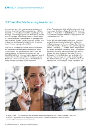 18 | HR-Report 2015/2016 – Schwerpunkt Unternehmenskultur
KAPITEL 3 Schwerpunkt Unternehmenskultur
3.3 Flexibilität/Veränderungsbereitschaft
Unternehmen sehen sich in den vergangenen Jahren zu-
nehmend dynamischeren Rahmenbedingungen mit hoher
Volatilität und einer abnehmenden Prognosefähigkeit der
künftigen Entwicklungen gegenüber. Mehr denn je braucht
man die Fähigkeit, die Prozesse und Strukturen und letzt-
lich die gesamte Wertschöpfungskette so auszugestalten,
dass ein aktiver Umgang mit Veränderungen erfolgen kann
und die erforderliche Geschwindigkeit in der Umsetzung
dieser Veränderungen gewährleistet ist.
Dazu bedarf es nicht zuletzt neuer Organisationsformen
wie die betriebliche Projektwirtschaft. Denn die traditi-
onellen Ablauf- und Aufbauorganisationen können den
rasanten Wandel von Märkten, Dienstleistungen und
Geschäftsmodellen in einem vernetzten, globalisierten und
wissensintensiven Umfeld nicht mehr abbilden. Auch die
Mitarbeiter selbst lassen sich aufgrund ihrer Bedürfnisse
immer weniger in starre Strukturen einbinden.6
Unsere Fragen lauteten daher: Wie flexibel sind die Unter-
nehmen, aus denen die befragten Entscheider kommen?
Und wie hoch schätzen sie die Bedeutung von Flexibilität
und Veränderungsbereitschaft als wichtiges Element der
Unternehmenskultur ein?
Es fällt auf, dass die im Zusammenhang mit Flexibilität
und Veränderungsbereitschaft aufgeführten Punkte –
im Gegensatz zu den anderen abgefragten Bereichen der
Unternehmenskultur – durchweg hohe Zustimmungswerte
erhalten (Abbildung 8). Selbst bei der mit der geringsten
Wichtigkeit versehenen Umsetzung neuer Organisations-
formen sind immerhin noch knapp 50 Prozent der Ent-
scheider von deren Bedeutung überzeugt. Eine hohe
Diskrepanz zwischen Bedeutung und tatsächlicher Um-
setzung tritt jedoch auch hier wieder deutlich zutage.
Am stärksten fällt sie in Bezug auf die Sicherstellung der
erforderlichen Geschwindigkeit bei der Umsetzung von
6
	Vgl.: Rump, J./Schabel, F. (2011): Organisation 2.0 oder: Die Uneinheitlichkeit der Unternehmenswelt, in: Rump, J./Schabel, F./Grabmeier, S. (Hrsg.) (2011):
	 Auf dem Weg in die Organisation 2.0. Mut zur Unsicherheit, Sternenfels 2011, S. 13–21; Abele, E./Reinhart, G. (2011): Zukunft der Produktion.
	 Herausforderungen, Forschungsfelder, Chancen, München 2011.
 