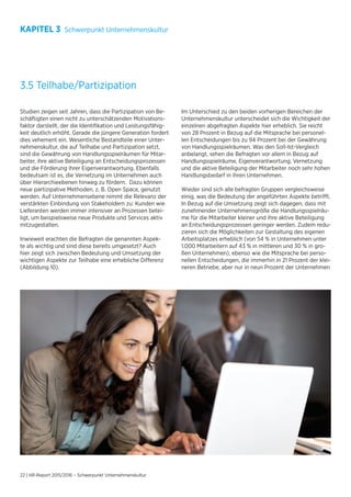 22 | HR-Report 2015/2016 – Schwerpunkt Unternehmenskultur
3.5 Teilhabe/Partizipation
Studien zeigen seit Jahren, dass die Partizipation von Be-
schäftigten einen nicht zu unterschätzenden Motivations-
faktor darstellt, der die Identifikation und Leistungsfähig-
keit deutlich erhöht. Gerade die jüngere Generation fordert
dies vehement ein. Wesentliche Bestandteile einer Unter-
nehmenskultur, die auf Teilhabe und Partizipation setzt,
sind die Gewährung von Handlungsspielräumen für Mitar-
beiter, ihre aktive Beteiligung an Entscheidungsprozessen
und die Förderung ihrer Eigenverantwortung. Ebenfalls
bedeutsam ist es, die Vernetzung im Unternehmen auch
über Hierarchieebenen hinweg zu fördern. Dazu können
neue partizipative Methoden, z. B. Open Space, genutzt
werden. Auf Unternehmensebene nimmt die Relevanz der
verstärkten Einbindung von Stakeholdern zu: Kunden wie
Lieferanten werden immer intensiver an Prozessen betei-
ligt, um beispielsweise neue Produkte und Services aktiv
mitzugestalten.
Inwieweit erachten die Befragten die genannten Aspek-
te als wichtig und sind diese bereits umgesetzt? Auch
hier zeigt sich zwischen Bedeutung und Umsetzung der
wichtigen Aspekte zur Teilhabe eine erhebliche Differenz
(Abbildung 10).
Im Unterschied zu den beiden vorherigen Bereichen der
Unternehmenskultur unterscheidet sich die Wichtigkeit der
einzelnen abgefragten Aspekte hier erheblich. Sie reicht
von 28 Prozent in Bezug auf die Mitsprache bei personel-
len Entscheidungen bis zu 94 Prozent bei der Gewährung
von Handlungsspielräumen. Was den Soll-Ist-Vergleich
anbelangt, sehen die Befragten vor allem in Bezug auf
Handlungsspielräume, Eigenverantwortung, Vernetzung
und die aktive Beteiligung der Mitarbeiter noch sehr hohen
Handlungsbedarf in ihren Unternehmen.
Wieder sind sich alle befragten Gruppen vergleichsweise
einig, was die Bedeutung der angeführten Aspekte betrifft.
In Bezug auf die Umsetzung zeigt sich dagegen, dass mit
zunehmender Unternehmensgröße die Handlungsspielräu-
me für die Mitarbeiter kleiner und ihre aktive Beteiligung
an Entscheidungsprozessen geringer werden. Zudem redu-
zieren sich die Möglichkeiten zur Gestaltung des eigenen
Arbeitsplatzes erheblich (von 54 % in Unternehmen unter
1.000 Mitarbeitern auf 43 % in mittleren und 30 % in gro-
ßen Unternehmen), ebenso wie die Mitsprache bei perso-
nellen Entscheidungen, die immerhin in 21 Prozent der klei-
neren Betriebe, aber nur in neun Prozent der Unternehmen
KAPITEL 3 Schwerpunkt Unternehmenskultur
 