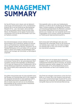 HR-Report 2015/2016 – Schwerpunkt Unternehmenskultur | 3
MANAGEMENT
SUMMARY
Die Top-HR-Themen sind in diesem Jahr die Weiterent-
wicklung der Unternehmenskultur (41 %), die Mitarbeiter-
bindung (38 %) und die Förderung der Beschäftigungs-
fähigkeit (34 %) – wie in den letzten Jahren befinden
sich also ausschließlich weiche Themen auf den ersten
Plätzen. Die Mitarbeiter auf die digitale Transformation
vorzubereiten (16 %) ist bei den Entscheidern noch nicht
als Topthema verankert.
Die Unternehmenskultur wird am stärksten durch die
Kommunikation (34 %) beeinflusst, gefolgt von Führung
(26 %) und Flexibilität bzw. Veränderungsbereitschaft
(25 %). Dagegen erhalten die Bereiche Transparenz (10 %),
Teilhabe/Partizipation (4 %) und Vielfalt (2 %) nur geringe
Werte. In diesen sechs Feldern sind die befragten Unter-
nehmen nach Aussagen der Entscheider nur befriedigend
aufgestellt.
Die größten Herausforderungen für Führungskräfte lauten:
das Managen von Veränderungen (80 %), der Umgang mit
der steigenden Komplexität im Führungsbereich (68 %)
und die Wahrnehmung der Vorbildfunktion (56 %).
Wie im Vorjahr zeigt sich nach wie vor ein erheblicher
Nachholbedarf bei der Umsetzung dieser Herausforde-
rungen in konkrete Maßnahmen.
Führungskräfte sollen vor allem eine Feedbackkultur
etablieren, ein offenes Ohr für die Belange der Mitarbeiter
haben, Freiräume gewähren, die Belegschaft motivieren
und Entwicklungsmöglichkeiten für Mitarbeiter aufzeigen.
Die zentralen Stolpersteine für die Führung sind die
gleichen wie im letzten Jahr: die mangelnde Zeit für Füh-
rungsaufgaben (76 %) und das Loslassen der Mitarbeiter
zur Förderung der Eigenverantwortung (65 %).
Nicht einmal jeder fünfte Befragte sieht, dass seine
Organisation das notwendige Tempo für die Umsetzung
von Veränderungen vorgibt. Auch der aktive Umgang
mit Veränderungen ist noch nicht einmal in der Hälfte
der Unternehmen umgesetzt.
Mitarbeiter lassen sich am besten durch interessante
Aufgaben (71 %), ein gutes Betriebsklima (65 %) und eine
marktgerechte Entlohnung (49 %) motivieren. Als weniger
bedeutend angesehen werden dagegen die Themen flexi-
ble Arbeitszeiten (47 %), Personalentwicklung (43 %)
sowie Vereinbarkeit von Beruf und Privatleben (42 %).
Zwei Drittel der befragten Unternehmen suchen ihre Fach-
kräfte nur im Inland. Wie in den Vorjahren wird internatio-
nal vor allem im deutschsprachigen Ausland (37 %) und in
Westeuropa (26 %) rekrutiert. Mit zunehmender Unterneh-
mensgröße steigt auch die internationale Rekrutierung.
Im Bereich Kommunikation werden dem offenen Umgang
mit kritischen Themen (81 %), der wertschätzenden Kom-
munikation zwischen Führungskräften und Mitarbeitern
(72 %) sowie der Etablierung einer Feedbackkultur (69 %)
höchste Bedeutung beigemessen. Bei diesen drei wichti-
gen Themen klaffen jedoch gravierende Lücken zwischen
Soll und Ist.
 