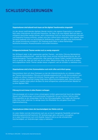 30 | HR-Report 2015/2016 – Schwerpunkt Unternehmenskultur
Organisationen sind kulturell noch kaum auf die digitale Transformation eingestellt
Um den derzeit stattfindenden digitalen Wandel mental in der eigenen Organisation zu verankern,
fehlt vielen Unternehmen die kulturelle Disposition. Der Weg in die neue digitale Welt wird aber nur
erfolgreich beschritten werden können, wenn Unternehmen nicht nur neue technologische Lösungen
und integrierte Prozesse einführen, sondern eine (lern-)offene Kultur entwickeln. Denn digitale Trans-
formation bedeutet nicht nur technologische Veränderung, sondern vor allem einen Kulturwandel,
der soziale Innovationen ermöglicht. Der Dreiklang lautet daher in dieser Reihenfolge:
technische Innovation, Prozessinnovation und soziale Innovation.
Erfolgsentscheidende Themen werden noch zu wenig umgesetzt
Der HR-Report zeigt: In den sogenannten weichen Themen – wie Kultur, Führung, Betriebsklima
und Veränderungsbereitschaft – spielt die Musik. Ihnen wird die höchste Bedeutung bei den mit-
arbeiterbezogenen Themen zugesprochen. Aber gerade auf diesen Feldern handeln Unternehmen
noch zu wenig; hier zeigt sich nach wie vor ein hohes Talking-Action-Gap. Die als nicht so bedeu-
tend angesehenen harten Themen werden besser umgesetzt, weil sie schneller zu realisieren sind.
Organisationen sind in ihrer Kommunikation noch nicht offen und kritisch genug
Dokumentieren lässt sich diese Diskrepanz an den die Unternehmenskultur am stärksten prägen-
den Themen Kommunikation, Führung und Veränderungsbereitschaft. In der Kommunikation wird
zu selten ein offener Umgang mit kritischen Themen gelebt, eine Feedbackkultur ist noch nicht
etabliert und über Hierarchien hinweg findet keine offene Kommunikation statt. Diese drei kommu-
nikativen Aspekte bilden jedoch die Basis für einen erfolgreichen unternehmerischen Wandel hin
zu einer digitalen Welt.
Führung ist noch immer in alten Mustern verfangen
Führung bewegt sich in einem immer schwierigeren Umfeld, gekennzeichnet durch das ständige
Steuern von Veränderungen und zunehmender Komplexität. Um gut zu führen, fehlt es vielen
Führungskräften an der notwendigen Zeit für ihre Führungsaufgaben. Hier tragen die Führungs-
kräfte ihren Anteil selbst bei: Zu wenige lassen ihre Mitarbeiter los und geben ihnen mehr
Eigenverantwortung.
Organisationen bilden intern die Geschwindigkeit der Märkte nicht ab
An vielen Stellen sind die Unternehmen nach wie vor durch mangelnde Flexibilität und geringe
Veränderungsbereitschaft bestimmt. Mit Veränderungen aktiv und positiv umzugehen,
ist in vielen Unternehmen noch nicht Realität. Dadurch fehlt es an der erforderlichen
Geschwindigkeit, um Veränderungen zügig zu realisieren.
SCHLUSSFOLGERUNGEN
 