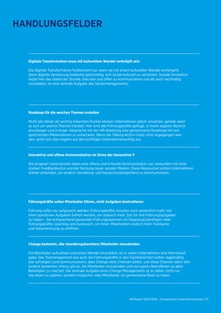 HR-Report 2015/2016 – Schwerpunkt Unternehmenskultur | 31
Digitale Transformation muss mit kulturellem Wandel verknüpft sein
Die digitale Transformation funktioniert nur, wenn sie mit einem kulturellen Wandel einhergeht.
Denn digitale Vernetzung bedeutet gleichzeitig, sich sozial-kulturell zu vernetzen: Soziale Innovation
lautet hier das Gebot der Stunde. Dies klar und offen zu kommunizieren und als auch nachhaltig
vorzuleben, ist eine zentrale Aufgabe des Seniormanagements.
Roadmap für die weichen Themen erstellen
Nicht alle dieser als wichtig erkannten Punkte können Unternehmen gleich umsetzen, gerade wenn
es sich um weiche Themen handelt. Hier sind alle Führungskräfte gefragt, in ihrem eigenen Bereich
anzufangen und in enger Absprache mit der HR-Abteilung eine gemeinsame Roadmap mit ent-
sprechenden Meilensteinen zu entwickeln. Wenn die Talking-Action-Gaps nicht angegangen wer-
den, wirkt sich dies negativ auf den künftigen Unternehmenserfolg aus.
Interaktive und offene Kommunikation im Sinne der Generation Y
Die jüngeren Generationen leben eine offene und kritische Kommunikation vor, verbunden mit einer
starken Feedbackkultur und der Nutzung neuer sozialer Medien. Diese Ressourcen sollten Unternehmen
stärker einbinden, um endlich interaktiver und hierarchieübergreifend zu kommunizieren.
Führungskräfte sollen Mitarbeiter führen, nicht Aufgaben kontrollieren
Führung sollte neu aufgesetzt werden: Führungskräfte müssten noch wesentlich mehr von
ihren operativen Aufgaben befreit werden, um dadurch mehr Zeit für ihre Führungsaufgaben
zu haben – bei entsprechend passenden Führungsspannen. Im Gegenzug benötigen viele
Führungskräfte Coaching und Austausch, um ihren Mitarbeitern endlich mehr Freiräume
und Verantwortung zu eröffnen.
Change bedeutet, alle (wandlungsbereiten) Mitarbeiter einzubinden
Die Blockaden aufzulösen und einen Wandel einzuleiten, ist in vielen Unternehmen eine Kärrnerauf-
gabe. Das Topmanagement wie auch die Führungskräfte in den Fachbereichen sollten regelmäßig
klar aufzeigen (und kommunizieren), dass Change stets Chancen bietet, und diese Chancen dann sehr
konkret benennen. Hierzu gilt es, die Mitarbeiter einzubinden und von passiv Betroffenen zu aktiv
Beteiligten zu machen. Die zentrale Aufgabe eines Change Managements ist es daher, nicht nur
top-down zu agieren, sondern möglichst viele Mitarbeiter ins gemeinsame Boot zu holen.
HANDLUNGSFELDER
 