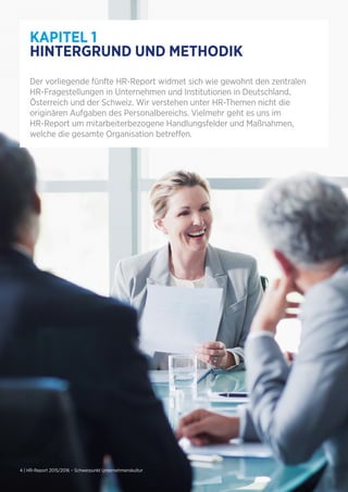 4 | HR-Report 2015/2016 – Schwerpunkt Unternehmenskultur
KAPITEL 1
HINTERGRUND UND METHODIK
Der vorliegende fünfte HR-Report widmet sich wie gewohnt den zentralen
HR-Fragestellungen in Unternehmen und Institutionen in Deutschland,
Österreich und der Schweiz. Wir verstehen unter HR-Themen nicht die
originären Aufgaben des Personalbereichs. Vielmehr geht es uns im
HR-Report um mitarbeiterbezogene Handlungsfelder und Maßnahmen,
welche die gesamte Organisation betreffen.
 