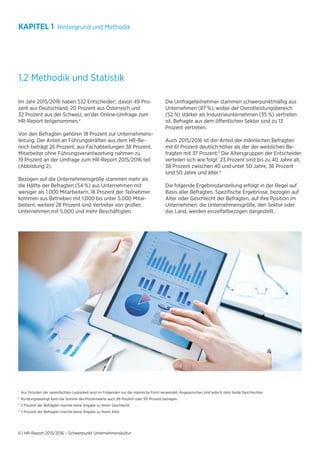 6 | HR-Report 2015/2016 – Schwerpunkt Unternehmenskultur
1.2 Methodik und Statistik
Im Jahr 2015/2016 haben 532 Entscheider1
, davon 49 Pro-
zent aus Deutschland, 20 Prozent aus Österreich und
32 Prozent aus der Schweiz, an der Online-Umfrage zum
HR-Report teilgenommen.2
Von den Befragten gehören 18 Prozent zur Unternehmens-
leitung. Der Anteil an Führungskräften aus dem HR-Be-
reich beträgt 25 Prozent, aus Fachabteilungen 38 Prozent.
Mitarbeiter ohne Führungsverantwortung nahmen zu
19 Prozent an der Umfrage zum HR-Report 2015/2016 teil
(Abbildung 2).
Bezogen auf die Unternehmensgröße stammen mehr als
die Hälfte der Befragten (54 %) aus Unternehmen mit
weniger als 1.000 Mitarbeitern. 18 Prozent der Teilnehmer
kommen aus Betrieben mit 1.000 bis unter 5.000 Mitar-
beitern, weitere 28 Prozent sind Vertreter von großen
Unternehmen mit 5.000 und mehr Beschäftigten.
Die Umfrageteilnehmer stammen schwerpunktmäßig aus
Unternehmen (87 %), wobei der Dienstleistungsbereich
(52 %) stärker als Industrieunternehmen (35 %) vertreten
ist. Befragte aus dem öffentlichen Sektor sind zu 13
Prozent vertreten.
Auch 2015/2016 ist der Anteil der männlichen Befragten
mit 61 Prozent deutlich höher als der der weiblichen Be-
fragten mit 37 Prozent.3
Die Altersgruppen der Entscheider
verteilen sich wie folgt: 23 Prozent sind bis zu 40 Jahre alt,
38 Prozent zwischen 40 und unter 50 Jahre, 36 Prozent
sind 50 Jahre und älter.4
Die folgende Ergebnisdarstellung erfolgt in der Regel auf
Basis aller Befragten. Spezifische Ergebnisse, bezogen auf
Alter oder Geschlecht der Befragten, auf ihre Position im
Unternehmen, die Unternehmensgröße, den Sektor oder
das Land, werden einzelfallbezogen dargestellt.
1	
Aus Gründen der vereinfachten Lesbarkeit wird im Folgenden nur die männliche Form verwendet. Angesprochen sind jedoch stets beide Geschlechter.
2
	Rundungsbedingt kann die Summe der Prozentwerte auch 99 Prozent oder 101 Prozent betragen.
3
	2 Prozent der Befragten machte keine Angabe zu ihrem Geschlecht.
4
	3 Prozent der Befragten machte keine Angabe zu ihrem Alter.
KAPITEL 1 Hintergrund und Methodik
 