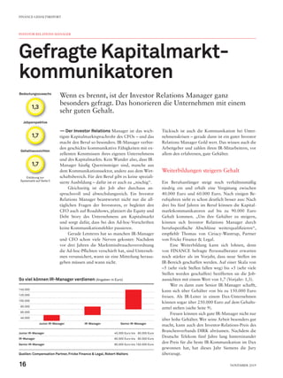 Jobperspektive
Gehaltsaussichten
Bedeutungszuwachs
Erklärung zur
Systematik auf Seite 5
1,7
1,7
1,3
INVESTOR RELATIONS MANAGER
Gefragte Kapitalmarkt-
kommunikatoren
Wenn es brennt, ist der Investor Relations Manager ganz
besonders gefragt. Das honorieren die Unternehmen mit einem
sehr guten Gehalt.
—— Der Investor Relations Manager ist das wich-
tigste Kapitalmarktsprachrohr des CFOs – und das
macht den Beruf so besonders. IR-Manager verbin-
den geschickte kommunikative Fähigkeiten mit ex-
zellenten Kenntnissen ihres eigenen Unternehmens
und des Kapitalmarkts. Kein Wunder also, dass IR-
Manager häufig Quereinsteiger sind, manche aus
dem Kommunikationssektor, andere aus dem Wirt-
schaftsbereich. Für den Beruf gibt es keine speziali-
sierte Ausbildung – dafür ist er auch zu „nischig“.
Gleichzeitig ist der Job aber durchaus an-
spruchsvoll und abwechslungsreich. Ein Investor
Relations Manager beantwortet nicht nur die all-
täglichen Fragen der Investoren, er begleitet den
CFO auch auf Roadshows, platziert die Equity und
Debt Story des Unternehmens am Kapitalmarkt
und sorgt dafür, dass bei den Ad-hoc-Vorschriften
keine Kommunikationsfehler passieren.
Gerade Letzteres hat so manchen IR-Manager
und CFO schon viele Nerven gekostet: Nachdem
vor drei Jahren die Marktmissbrauchsverordnung
die Ad-hoc-Pflichten verschärft hat, sind Unterneh-
men verunsichert, wann sie eine Mitteilung heraus-
geben müssen und wann nicht.
Tückisch ist auch die Kommunikation bei Unter-
nehmenskrisen – gerade dann ist ein guter Investor
Relations Manager Gold wert. Das wissen auch die
Arbeitgeber und zahlen ihren IR-Mitarbeitern, vor
allem den erfahrenen, gute Gehälter.
Weiterbildungen steigern Gehalt
Ein Berufsanfänger steigt noch verhältnismäßig
niedrig ein und erhält eine Vergütung zwischen
40.000 Euro und 60.000 Euro. Nach einigen Be-
rufsjahren sieht es schon deutlich besser aus: Nach
drei bis fünf Jahren im Beruf können die Kapital-
marktkommunikatoren auf bis zu 90.000 Euro
Gehalt kommen. „Um ihre Gehälter zu steigern,
können sich Investor Relations Manager durch
berufsspezifische Abschlüsse weiterqualifizieren“,
empfiehlt Thomas von Ciriacy-Wantrup, Partner
von Fricke Finance & Legal.
Eine Weiterbildung kann sich lohnen, denn
von FINANCE befragte Personalberater erwarten
noch stärker als im Vorjahr, dass neue Stellen im
IR-Bereich geschaffen werden. Auf einer Skala von
–5 (sehr viele Stellen fallen weg) bis +5 (sehr viele
Stellen werden geschaffen) bezifferten sie die Job-
aussichten mit einem Wert von 1,7 (Vorjahr: 1,3).
Wer es dann zum Senior IR-Manager schafft,
kann sich über Gehälter von bis zu 150.000 Euro
freuen. Als IR-Leiter in einem Dax-Unternehmen
können sogar über 250.000 Euro auf dem Gehalts-
zettel stehen (siehe Seite 9).
Freuen können sich gute IR-Manager nicht nur
über hohe Gehälter. Wer seine Arbeit besonders gut
macht, kann auch den Investor-Relations-Preis des
Branchenverbands DIRK abräumen. Nachdem die
Deutsche Telekom fünf Jahre lang hintereinander
den Preis für die beste IR-Kommunikation im Dax
gewonnen hat, hat dieses Jahr Siemens die Jury
überzeugt.
So viel können IR-Manager verdienen (Angaben in Euro)
140.000
120.000
100.000
 80.000
 60.000
 40.000
Junior IR-Manager IR-Manager Senior IR-Manager
Junior IR-Manager 40.000 Euro bis  60.000 Euro
IR-Manager 60.000 Euro bis  90.000 Euro
Senior IR-Manager 80.000 Euro bis 150.000 Euro
Quellen:Compensation Partner, Fricke Finance & Legal, Robert Walters
FINANCE-GEHALTSREPORT
16 November 2019
 