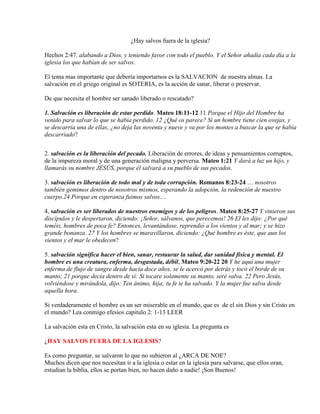 ¿Hay salvos fuera de la iglesia?
Hechos 2:47. alabando a Dios, y teniendo favor con todo el pueblo. Y el Señor añadía cada día a la
iglesia los que habían de ser salvos.
El tema mas importante que debería importarnos es la SALVACION de nuestra almas. La
salvación en el griego original es SOTERIA, es la acción de sanar, liberar o preservar.
De que necesita el hombre ser sanado liberado o rescatado?
1. Salvación es liberación de estar perdido. Mateo 18:11-12 11 Porque el Hijo del Hombre ha
venido para salvar lo que se había perdido. 12 ¿Qué os parece? Si un hombre tiene cien ovejas, y
se descarría una de ellas, ¿no deja las noventa y nueve y va por los montes a buscar la que se había
descarriado?
2. salvación es la liberación del pecado. Liberación de errores, de ideas y pensamientos corruptos,
de la impureza moral y de una generación maligna y perversa. Mateo 1:21 Y dará a luz un hijo, y
llamarás su nombre JESÚS, porque él salvará a su pueblo de sus pecados.
3. salvación es liberación de todo mal y de toda corrupción. Romanos 8:23-24 … nosotros
también gemimos dentro de nosotros mismos, esperando la adopción, la redención de nuestro
cuerpo.24 Porque en esperanza fuimos salvos…
4, salvación es ser liberados de nuestros enemigos y de los peligros. Mateo 8:25-27 Y vinieron sus
discípulos y le despertaron, diciendo: ¡Señor, sálvanos, que perecemos! 26 El les dijo: ¿Por qué
teméis, hombres de poca fe? Entonces, levantándose, reprendió a los vientos y al mar; y se hizo
grande bonanza. 27 Y los hombres se maravillaron, diciendo: ¿Qué hombre es éste, que aun los
vientos y el mar le obedecen?
5. salvación significa hacer el bien, sanar, restaurar la salud, dar sanidad física y mental. El
hombre es una creatura, enferma, desgastada, débil, Mateo 9:20-22 20 Y he aquí una mujer
enferma de flujo de sangre desde hacía doce años, se le acercó por detrás y tocó el borde de su
manto; 21 porque decía dentro de sí: Si tocare solamente su manto, seré salva. 22 Pero Jesús,
volviéndose y mirándola, dijo: Ten ánimo, hija; tu fe te ha salvado. Y la mujer fue salva desde
aquella hora.
Si verdaderamente el hombre es un ser miserable en el mundo, que es de el sin Dios y sin Cristo en
el mundo? Lea conmigo efesios capitulo 2: 1-13 LEER
La salvación esta en Cristo, la salvación esta en su iglesia. La pregunta es
¿HAY SALVOS FUERA DE LA IGLESIS?
Es como preguntar, se salvaron lo que no subieron al ¿ARCA DE NOE?
Muchos dicen que nos necesitan ir a la iglesia o estar en la iglesia para salvarse, que ellos oran,
estudian la biblia, ellos se portan bien, no hacen daño a nadie! ¡Son Buenos!
 