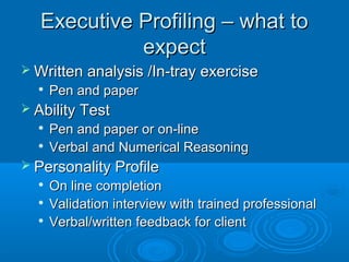 Executive Profiling – what toExecutive Profiling – what to
expectexpect
 Written analysis /In-tray exerciseWritten analysis /In-tray exercise

Pen and paperPen and paper
 Ability TestAbility Test

Pen and paper or on-linePen and paper or on-line

Verbal and Numerical ReasoningVerbal and Numerical Reasoning
 Personality ProfilePersonality Profile

On line completionOn line completion

Validation interview with trained professionalValidation interview with trained professional

Verbal/written feedback for clientVerbal/written feedback for client
 