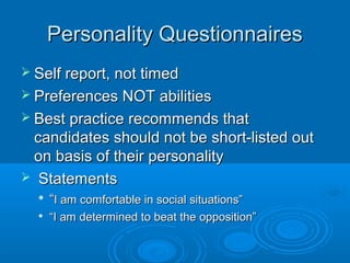 Personality QuestionnairesPersonality Questionnaires
 Self report, not timedSelf report, not timed
 Preferences NOT abilitiesPreferences NOT abilities
 Best practice recommends thatBest practice recommends that
candidates should not be short-listed outcandidates should not be short-listed out
on basis of their personalityon basis of their personality
 StatementsStatements

““I am comfortable in social situations”I am comfortable in social situations”

““I am determined to beat the opposition”I am determined to beat the opposition”
 