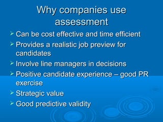 Why companies useWhy companies use
assessmentassessment
 Can be cost effective and time efficientCan be cost effective and time efficient
 Provides a realistic job preview forProvides a realistic job preview for
candidatescandidates
 Involve line managers in decisionsInvolve line managers in decisions
 Positive candidate experience – good PRPositive candidate experience – good PR
exerciseexercise
 Strategic valueStrategic value
 Good predictive validityGood predictive validity
 