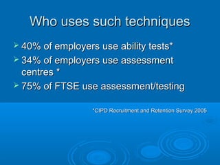 Who uses such techniquesWho uses such techniques
 40% of employers use ability tests*40% of employers use ability tests*
 34% of employers use assessment34% of employers use assessment
centres *centres *
 75% of FTSE use assessment/testing75% of FTSE use assessment/testing
*CIPD Recruitment and Retention Survey 2005*CIPD Recruitment and Retention Survey 2005
 