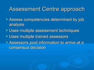 Assessment Centre approachAssessment Centre approach
 Assess competencies determined by jobAssess competencies determined by job
analysisanalysis
 Uses multiple assessment techniquesUses multiple assessment techniques
 Uses multiple trained assessorsUses multiple trained assessors
 Assessors pool information to arrive at aAssessors pool information to arrive at a
consensus decisionconsensus decision
 