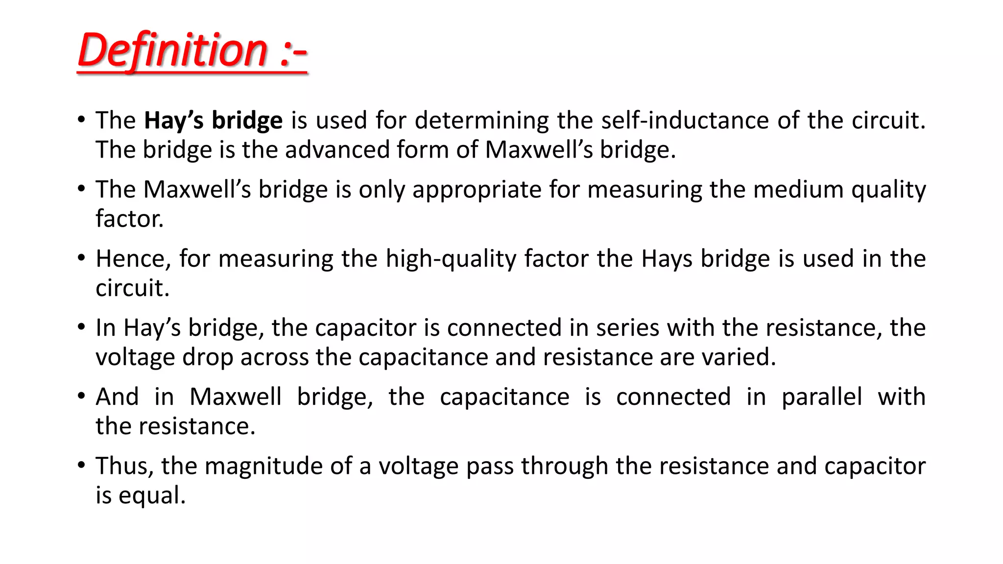 Definition :-
• The Hay’s bridge is used for determining the self-inductance of the circuit.
The bridge is the advanced form of Maxwell’s bridge.
• The Maxwell’s bridge is only appropriate for measuring the medium quality
factor.
• Hence, for measuring the high-quality factor the Hays bridge is used in the
circuit.
• In Hay’s bridge, the capacitor is connected in series with the resistance, the
voltage drop across the capacitance and resistance are varied.
• And in Maxwell bridge, the capacitance is connected in parallel with
the resistance.
• Thus, the magnitude of a voltage pass through the resistance and capacitor
is equal.
 