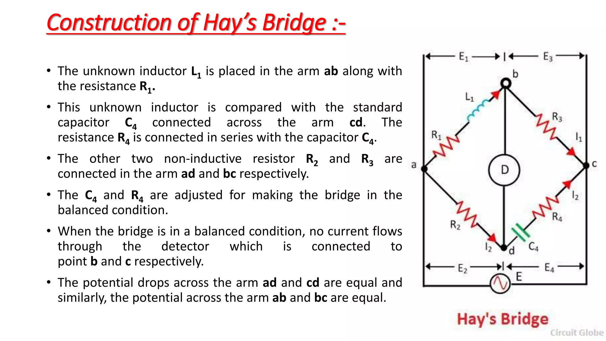 Construction of Hay’s Bridge :-
• The unknown inductor L1 is placed in the arm ab along with
the resistance R1.
• This unknown inductor is compared with the standard
capacitor C4 connected across the arm cd. The
resistance R4 is connected in series with the capacitor C4.
• The other two non-inductive resistor R2 and R3 are
connected in the arm ad and bc respectively.
• The C4 and R4 are adjusted for making the bridge in the
balanced condition.
• When the bridge is in a balanced condition, no current flows
through the detector which is connected to
point b and c respectively.
• The potential drops across the arm ad and cd are equal and
similarly, the potential across the arm ab and bc are equal.
 