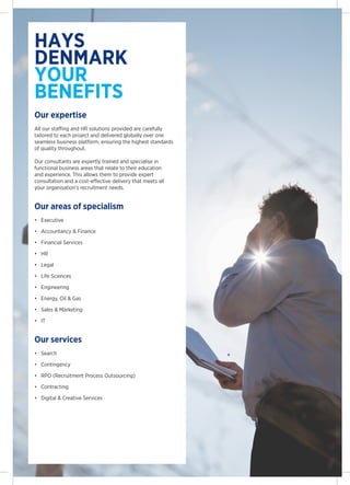 hays
denmark
your
benefits
Our expertise
All our staffing and HR solutions provided are carefully
tailored to each project and delivered globally over one
seamless business platform, ensuring the highest standards
of quality throughout.

Our consultants are expertly trained and specialise in
functional business areas that relate to their education
and experience. This allows them to provide expert
consultation and a cost-effective delivery that meets all
your organisations recruitment needs.


Our areas of specialism
?	 Executive

?	 Accountancy & Finance

?	 Financial Services

?	 HR

?	 Legal

?	 Life Sciences

?	 Engineering

?	 Energy, Oil & Gas

?	 Sales & Marketing

?	 IT


Our services
?	 Search

?	 Contingency

?	 RPO (Recruitment Process Outsourcing)

?	 Contracting

?	 Digital & Creative Services
 