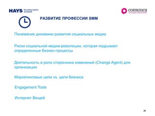 28
РАЗВИТИЕ ПРОФЕССИИ SMM
Понимание динамики развития социальных медиа
Риски социальной медиа-революции, которая подрывает
определенные бизнес-процессы
Деятельность в роли сторонника изменений (Change Agent) для
организации
Engagement Tools
Интернет Вещей
Маркетинговые цели vs. цели бизнеса
 