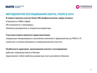 3
МЕТОДОЛОГИЯ ИССЛЕДОВАНИЯ DIGITAL PEOPLE 2014
В опросе приняли участие более 200 профессионалов, среди которых:
Специалисты SMM и digital;
HR специалисты и менеджеры;
Линейные руководители и генеральные директоры.
Участники опроса являются представителями:
лидирующих международных и российских компаний от фармацевтики до FMCG и IT;
локальных и сетевых рекламных и коммуникационных агентств.
Особенности аудитории, принимавшей участие в исследовании:
работают преимущественно в Москве;
представляют собой наиболее динамичную часть российского бизнеса.
 