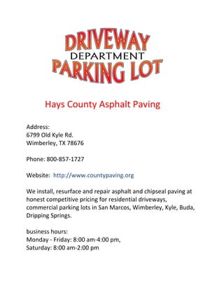 Hays County Asphalt Paving
Address:
6799 Old Kyle Rd.
Wimberley, TX 78676
Phone: 800-857-1727
Website: http://www.countypaving.org
We install, resurface and repair asphalt and chipseal paving at
honest competitive pricing for residential driveways,
commercial parking lots in San Marcos, Wimberley, Kyle, Buda,
Dripping Springs.
business hours:
Monday - Friday: 8:00 am-4:00 pm,
Saturday: 8:00 am-2:00 pm
 