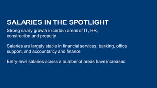 SALARIES IN THE SPOTLIGHT
Strong salary growth in certain areas of IT, HR,
construction and property
Salaries are largely stable in financial services, banking, office
support, and accountancy and finance
Entry-level salaries across a number of areas have increased
 