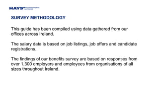 SURVEY METHODOLOGY
This guide has been compiled using data gathered from our
offices across Ireland.
The salary data is based on job listings, job offers and candidate
registrations.
The findings of our benefits survey are based on responses from
over 1,300 employers and employees from organisations of all
sizes throughout Ireland.
 