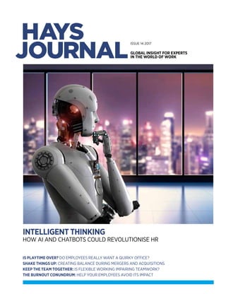 HAYSJOURNALISSUE14
haystalentsolutions.com
INTELLIGENT
It’s more than a line on a logo.
It’s what we do.
See how we can add intelligence
to your resourcing needs.
© Copyright Hays plc 2016. HAYS, Hays Talent Solutions and Powering the world of work are trademarks of Hays plc.
The Hays Talent Solutions H device is an original design protected by registration in many countries. All rights are reserved.
RESOURCING
1.1 Having or showing intelligence, especially of a high level.
1.2 Able to vary its state or action in response to varying situations and past experience.
1.1 A stock or supply of money, materials, staff, and other assets that can be drawn on
by a person or organisation in order to function effectively.
n.
v.
© Copyright Hays plc 2017. HAYS, Hays Talent Solutions and Powering the world of work are trademarks of Hays plc.
The Hays Talent Solutions H device is an original design protected by registration in many countries. All rights are reserved.
haystalentsolutions.com/essentials
LOOKING FOR A FAST
ACTING TALENT SOLUTION?
By taking only the core elements of our leading recruitment outsourcing
process, RPO Essentials gives you better, faster and more cost-effective
access to talent, without the typical resourcing and time requirements
of a fully outsourced solution.
Blending our recruitment expertise with leading applicant tracking
technology and the latest candidate attraction tools, RPO Essentials
is the must-have solution to improve your attraction, selection and
candidate experience.
AmAccount Management
82 207.20
ATsApplicant
Tracking System
117 Unknown
TpTalent Pooling
36 84.80
SmSocial Media
19 39.10
AtAssessment Tools
78 195.08
EbEmployer Branding
53 126.90
CsCareers Site
27 58.69
ViVideo Interviewing
40 91.22
AdAdvertising
26 55.93
BpBest Practice
18 39.95
EsEngagement
Strategies
31 69.73
ExExperience
30 65.39
HdHays Database
10 20.18
ImInternal Mobility
74 183.85
TeTechnology
22 47.88
JbJob Boards
47 107.87
JsJob Spec
61 2.01
ScSupply Chain
50 118.71
SdSpeedy Deployment
71 4.01
OnOnboarding
14 28.09
RpRecruitment Process
20 40.08
ReReferrals
81 6.00
SeSEO
80 200.59
MmMarket Mapping
85 209.98
No
35 79.90
KPiKey Performance
Indicators
25 54.94
InInterviewing
88 226.03
TrTraining
11 22.99
ISSUE 14 2017
GLOBAL INSIGHT FOR EXPERTS
IN THE WORLD OF WORK
IS PLAYTIME OVER? DO EMPLOYEES REALLY WANT A QUIRKY OFFICE?
SHAKE THINGS UP: CREATING BALANCE DURING MERGERS AND ACQUISITIONS
KEEP THE TEAM TOGETHER: IS FLEXIBLE WORKING IMPAIRING TEAMWORK?
THE BURNOUT CONUNDRUM: HELP YOUR EMPLOYEES AVOID ITS IMPACT
INTELLIGENT THINKING
HOW AI AND CHATBOTS COULD REVOLUTIONISE HR
 