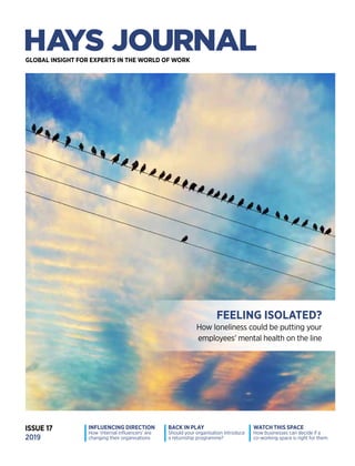 HAYSJOURNALISSUE17
GLOBAL INSIGHT FOR EXPERTS IN THE WORLD OF WORK
BACK IN PLAY
Should your organisation introduce
a returnship programme?
INFLUENCING DIRECTION
How ‘internal influencers’ are
changing their organisations
WATCH THIS SPACE
How businesses can decide if a
co-working space is right for them
ISSUE 17
2019
FEELING ISOLATED?
How loneliness could be putting your
employees’ mental health on the line
haysplc.com
TALENT WINS GAMES
TEAMS WIN TITLES
As Official Recruitment Partner of Manchester City, we have helped
them build a successful team off the pitch, placing candidates into
roles across their global network.
With over 260 offices worldwide, contact your local Hays office or visit
us online to see how we can help you build your own winning team.
 