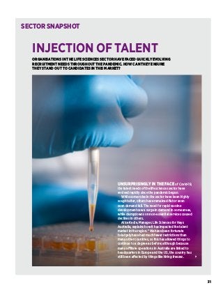 31
ORGANISATIONS IN THE LIFE SCIENCES SECTOR HAVE FACED QUICKLY EVOLVING
RECRUITMENT NEEDS THROUGHOUT THE PANDEMIC. HOW CAN THEY ENSURE
THEY STAND OUT TO CANDIDATES IN THIS MARKET?
INJECTION OF TALENT
SECTORSNAPSHOT
UNSURPRISINGLY IN THE FACE of Covid-19,
the talent needs of the life sciences sector have
evolved rapidly since the pandemic began.
While some roles in the sector have been highly
sought after, others have remained flat or even
seen demand fall. The need for rapid vaccine
development saw a surge in demand in some areas,
while clampdowns on non-essential services caused
declines in others.
Alice Kedie, Manager, Life Sciences for Hays
Australia, explains how it has impacted the talent
market in the region. “We have been fortunate
to largely have had much fewer restrictions than
many other countries, so this has allowed things to
continue to a degree as before; although because
many affiliate operations in Australia are linked to
headquarters in Europe and the US, the country has
still been affected by things like hiring freezes.
 