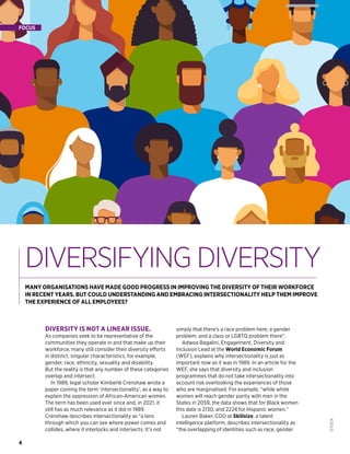 4
ISTOCK
DIVERSIFYING DIVERSITY
4
FOCUS
MANY ORGANISATIONS HAVE MADE GOOD PROGRESS IN IMPROVING THE DIVERSITY OF THEIR WORKFORCE
IN RECENT YEARS. BUT COULD UNDERSTANDING AND EMBRACING INTERSECTIONALITY HELP THEM IMPROVE
THE EXPERIENCE OF ALL EMPLOYEES?
DIVERSITY IS NOT A LINEAR ISSUE.
As companies seek to be representative of the
communities they operate in and that make up their
workforce, many still consider their diversity efforts
in distinct, singular characteristics, for example,
gender, race, ethnicity, sexuality and disability.
But the reality is that any number of these categories
overlap and intersect.
In 1989, legal scholar Kimberlé Crenshaw wrote a
paper coining the term ‘intersectionality’, as a way to
explain the oppression of African-American women.
The term has been used ever since and, in 2021, it
still has as much relevance as it did in 1989.
Crenshaw describes intersectionality as “a lens
through which you can see where power comes and
collides, where it interlocks and intersects. It’s not
simply that there’s a race problem here, a gender
problem, and a class or LGBTQ problem there”.
Adwoa Bagalini, Engagement, Diversity and
Inclusion Lead at the World Economic Forum
(WEF), explains why intersectionality is just as
important now as it was in 1989. In an article for the
WEF, she says that diversity and inclusion
programmes that do not take intersectionality into
account risk overlooking the experiences of those
who are marginalised. For example, “while white
women will reach gender parity with men in the
States in 2059, the data shows that for Black women
this date is 2130, and 2224 for Hispanic women.”
Lauren Baker, COO at Skillsize, a talent
intelligence platform, describes intersectionality as
“the overlapping of identities such as race, gender
 