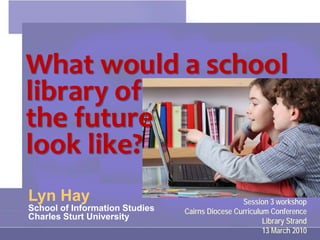What would a school
library of
the future
look like?
Lyn Hay                                          Session 3 workshop
School of Information Studies   Cairns Diocese Curriculum Conference
Charles Sturt University                                Library Strand
                                                        13 March 2010
 