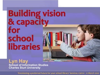 Building vision  & capacity for school libraries Lyn HaySchool of Information StudiesCharles Sturt University ‘Envisioning a preferred future for your school library’ Seminar, Cairns   12 March 2010 