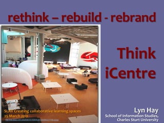 rethink – rebuild - rebrand

Think
iCentre
SLAV Creating collaborative learning spaces
25 March 2011
http://edu.blogs.com/.a/6a00d83451f00f69e20133f4d06221970b-popup

Lyn Hay

School of Information Studies,
Charles Sturt University

 
