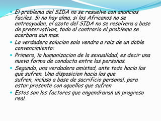  El problema del SIDA no se resuelve con anuncios
    faciles. Si no hay alma, si los Africanos no se
    entreayudan, el azote del SIDA no se resolvera a base
    de preservativos, todo al contrario el problema se
    acerbara aun mas.
   La verdadera solucion solo vendra a raiz de un doble
    convencimiento:
   Primero, la humanizacion de la sexualidad, es decir una
    nueva forma de conducta entre las personas.
   Segundo, una verdadera amistad, ante todo hacia los
    que sufren. Una disposicion hacia los que
    sufren, incluso a base de sacrificio personal, para
    estar presente con aquellos que sufren
   Estos son los factores que engendraran un progreso
    real.
 