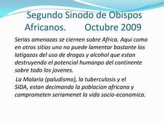 Segundo Sinodo de Obispos
   Africanos.  Octubre 2009
Serias amenazas se ciernen sobre Africa. Aqui como
en otros sitios uno no puede lamentar bastante los
latigazos del uso de drogas y alcohol que estan
destruyendo el potencial humanpo del continente
sobre todo los jovenes.
 La Malaria (paludismo), la tuberculosis y el
SIDA, estan decimando la poblacion africana y
comprometen seriamenet la vida socio-economica.
 