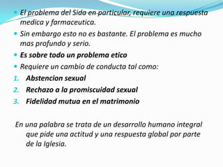  El problema del Sida en particular, requiere una respuesta
  medica y farmaceutica.
 Sin embargo esto no es bastante. El problema es mucho
  mas profundo y serio.
 Es sobre todo un problema etico
 Requiere un cambio de conducta tal como:
1. Abstencion sexual
2. Rechazo a la promiscuidad sexual
3. Fidelidad mutua en el matrimonio


En una palabra se trata de un desarrollo humano integral
   que pide una actitud y una respuesta global por parte
   de la Iglesia.
 