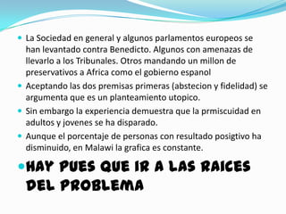  La Sociedad en general y algunos parlamentos europeos se
  han levantado contra Benedicto. Algunos con amenazas de
  llevarlo a los Tribunales. Otros mandando un millon de
  preservativos a Africa como el gobierno espanol
 Aceptando las dos premisas primeras (abstecion y fidelidad) se
  argumenta que es un planteamiento utopico.
 Sin embargo la experiencia demuestra que la prmiscuidad en
  adultos y jovenes se ha disparado.
 Aunque el porcentaje de personas con resultado posigtivo ha
  disminuido, en Malawi la grafica es constante.

Hay pues que ir a las raices
  del problema
 