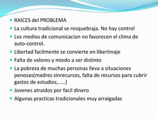  RAICES del PROBLEMA
 La cultura tradicional se resquebraja. No hay control
 Los medios de comunicacion no favorecen el clima de
    auto-control.
   Libertad facilmente se convierte en libertinaje
   Falta de valores y miedo a ser distinto
   La pobreza de muchas personas lleva a situaciones
    penosas(madres sinrecursos, falta de recursos para cubrir
    gastos de estudios,.....)
   Jovenes atraidos por facil dinero
   Algunas practicas tradicionales muy arraigadas
 