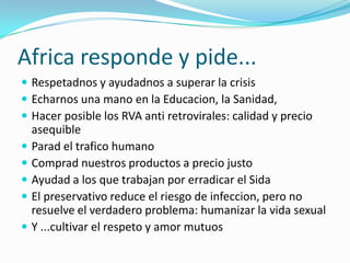 Africa responde y pide...
 Respetadnos y ayudadnos a superar la crisis
 Echarnos una mano en la Educacion, la Sanidad,
 Hacer posible los RVA anti retrovirales: calidad y precio
    asequible
   Parad el trafico humano
   Comprad nuestros productos a precio justo
   Ayudad a los que trabajan por erradicar el Sida
   El preservativo reduce el riesgo de infeccion, pero no
    resuelve el verdadero problema: humanizar la vida sexual
   Y ...cultivar el respeto y amor mutuos
 