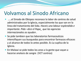Volvamos al Sinodo Africano
 .....el Sinodo de Obispos reconoce la labor de centros de salud
  administrados por la Iglesia, especialmente los que van en la
  linea del tratamiento del Sida. Haceis una labour esplendida e
  importante. Pido –dice el Papa_ que las agencias
  internacionales os ayuden .
 Se pide tambien que los laboratorios farmaceuticos
  intensifiquen sus busquedas para encontrar farmacos eficaces
  y al alcance de todos lo antes posible. Es La suplica de la
  Iglesia.
 En Malawi se pide todos los anos a la gente que vayan a
  hacerse analasis de sangre (VCT centros)
 