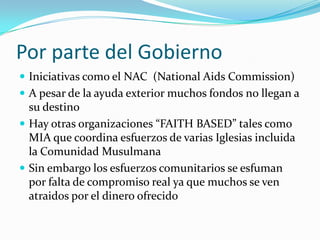 Por parte del Gobierno
 Iniciativas como el NAC (National Aids Commission)
 A pesar de la ayuda exterior muchos fondos no llegan a
  su destino
 Hay otras organizaciones “FAITH BASED” tales como
  MIA que coordina esfuerzos de varias Iglesias incluida
  la Comunidad Musulmana
 Sin embargo los esfuerzos comunitarios se esfuman
  por falta de compromiso real ya que muchos se ven
  atraidos por el dinero ofrecido
 